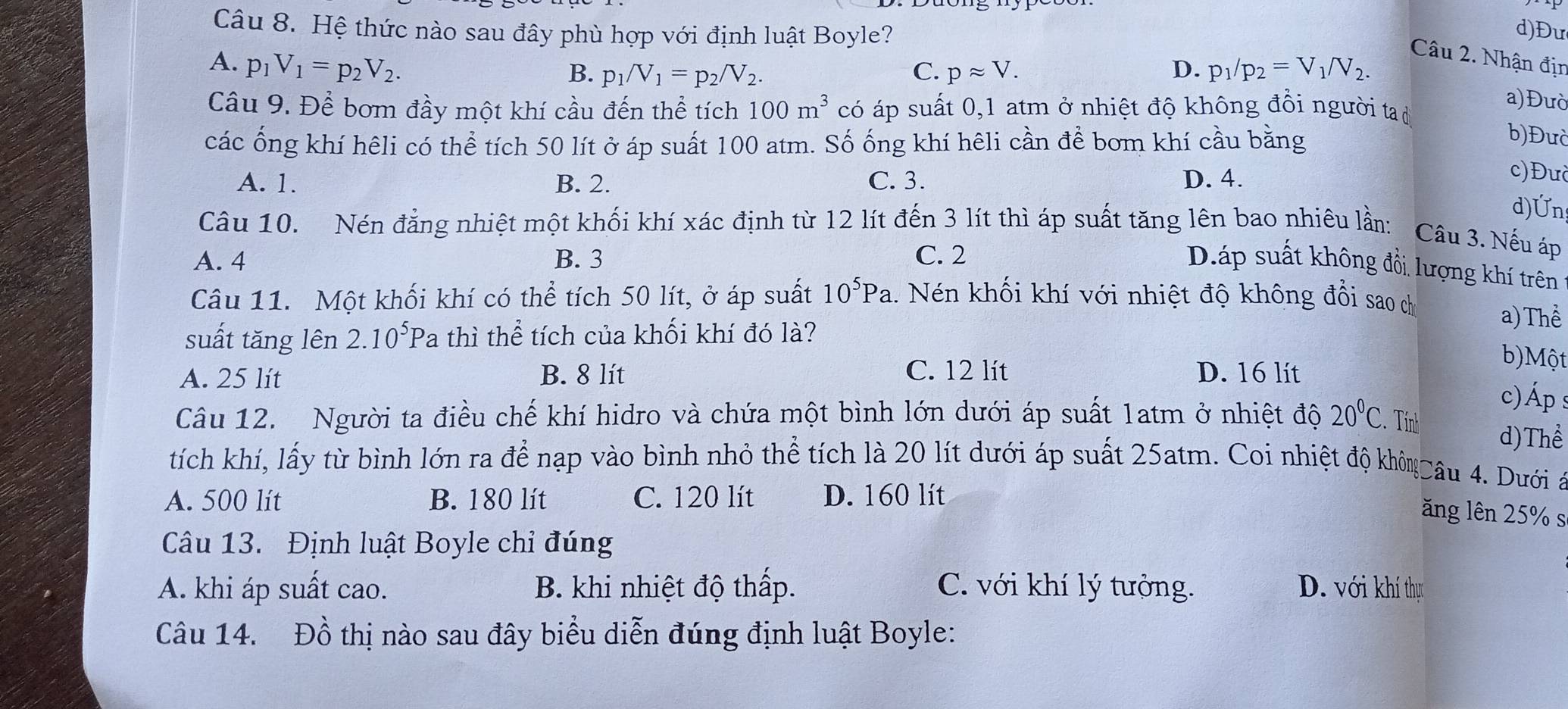 Hệ thức nào sau đây phù hợp với định luật Boyle? d)Đư
Câu 2. Nhận địn
A. p_1V_1=p_2V_2. D. p_1/p_2=V_1/V_2.
B. p_1/V_1=p_2/V_2. C. papprox V.
Câu 9. Để bơm đầy một khí cầu đến thể tích 100m^3 có áp suất 0,1 atm ở nhiệt độ không đồi người ta d
a)Đườ
các ống khí hêli có thể tích 50 lít ở áp suất 100 atm. Số ống khí hêli cần để bơm khí cầu bằng
b)Đưc
A. 1. B. 2. C. 3. D. 4.
c)Đưc
d)Ứn
Câu 10. Nén đẳng nhiệt một khối khí xác định từ 12 lít đến 3 lít thì áp suất tăng lên bao nhiêu lần: Câu 3. Nếu áp
A. 4 B. 3 C. 2
Dáp suất không đổi lượng khí trên
Câu 11. Một khối khí có thể tích 50 lít, ở áp suất 10^5Pa 1. Nén khối khí với nhiệt độ không đổi sao ch
suất tăng lên 2.10^5 P a thì thể tích của khối khí đó là?
a) Thể
A. 25 lít B. 8 lít C. 12 lít D. 16 lit
b)Một
c) Áp s
Câu 12. Người ta điều chế khí hidro và chứa một bình lớn dưới áp suất 1atm ở nhiệt độ 20°C C. Tinh d)Thể
tích khí, lấy từ bình lớn ra để nạp vào bình nhỏ thể tích là 20 lít dưới áp suất 25atm. Coi nhiệt độ khôn Câu 4. Dưới
A. 500 lít B. 180 lít C. 120 lít D. 160 lít
ăng lên 25% s
Câu 13. Định luật Boyle chỉ đúng
A. khi áp suất cao.  B. khi nhiệt độ thấp. C. với khí lý tưởng. D. với khí thực
Câu 14. Đồ thị nào sau đây biểu diễn đúng định luật Boyle: