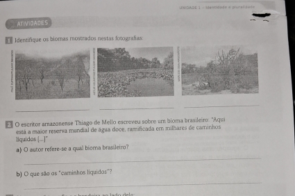 UNIDAOE 1 - sientidade e pluralida== 
ATIVIDADES 
Identifique os biomas mostrados nestas fotografias: 
_ 
_ 
_ 
O escritor amazonense Thiago de Mello escreveu sobre um bioma brasileiro: 'Aqui 
está a maior reserva mundial de água doce, ramificada em milhares de caminhos 
liquidos ([...]" 
a) O autor refere-se a qual bioma brasileiro? 
_ 
b) O que são os "caminhos liquidos''? 
_