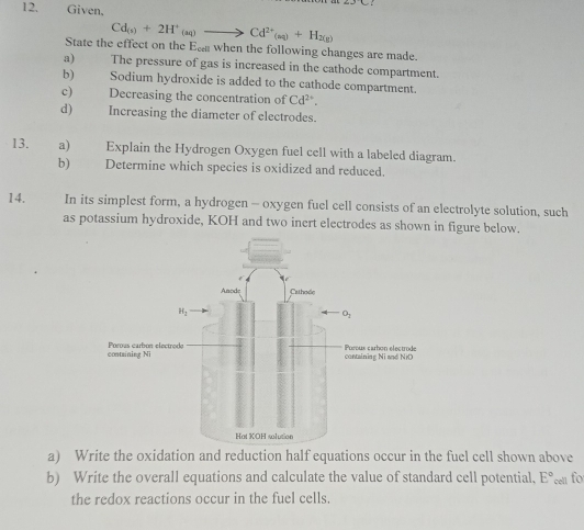 Given,

Cd_(s)+2H^+_(aq)to Cd^(2+)_(aq)+H_2(g)
State the effect on the Ea when the following changes are made.
a) The pressure of gas is increased in the cathode compartment.
b) Sodium hydroxide is added to the cathode compartment.
c) Decreasing the concentration of Cd^(2+).
d) Increasing the diameter of electrodes.
13. a) Explain the Hydrogen Oxygen fuel cell with a labeled diagram.
b)€£ Determine which species is oxidized and reduced.
14. In its simplest form, a hydrogen - oxygen fuel cell consists of an electrolyte solution, such
as potassium hydroxide, KOH and two inert electrodes as shown in figure below.
a) Write the oxidation and reduction half equations occur in the fuel cell shown above
b) Write the overall equations and calculate the value of standard cell potential, E° cel for
the redox reactions occur in the fuel cells.