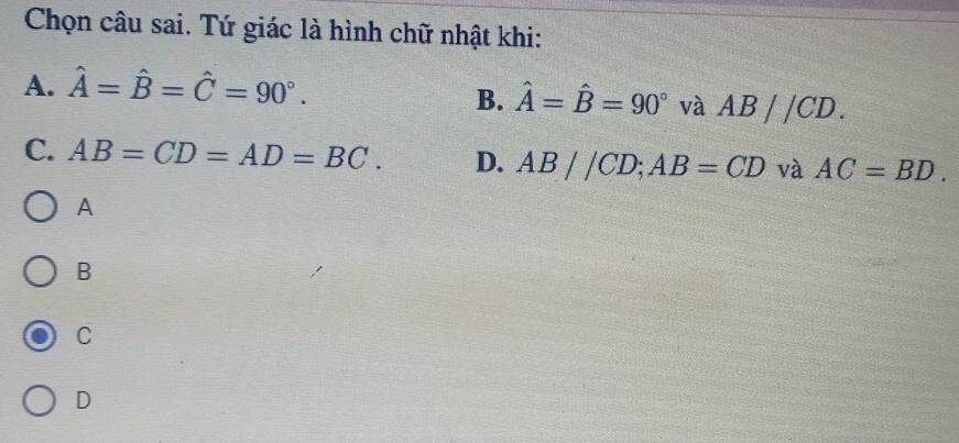 Chọn câu sai. Tứ giác là hình chữ nhật khi:
A. hat A=hat B=hat C=90°.
B. hat A=hat B=90° và AB//CD.
C. AB=CD=AD=BC. D. AB//CD; AB=CD và AC=BD. 
A
B
C
D