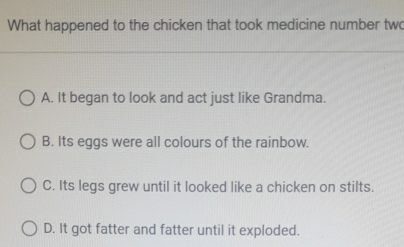 What happened to the chicken that took medicine number two
A. It began to look and act just like Grandma.
B. Its eggs were all colours of the rainbow.
C. Its legs grew until it looked like a chicken on stilts.
D. It got fatter and fatter until it exploded.