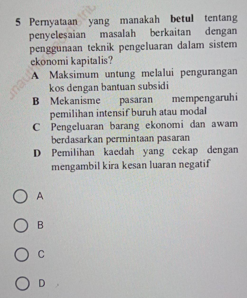 Pernyataan yang manakah betul tentang
penyelesaian masalah berkaitan dengan
penggunaan teknik pengeluaran dalam sistem 
ekonomi kapitalis?
A Maksimum untung melalui pengurangan
kos dengan bantuan subsidi
B Mekanisme pasaran mempengaruhi
pemilihan intensif buruh atau modal
C Pengeluaran barang ekonomi dan awam
berdasarkan permintaan pasaran
D Pemilihan kaedah yang cekap dengan
mengambil kira kesan luaran negatif
A
B
C
D