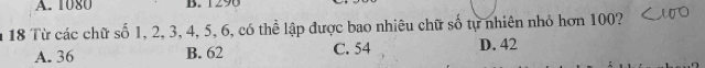 1080 B. 1290
18 Từ các chữ số 1, 2, 3, 4, 5, 6, có thể lập được bao nhiêu chữ số tự nhiên nhỏ hơn 100?
A. 36 B. 62 C. 54 D. 42