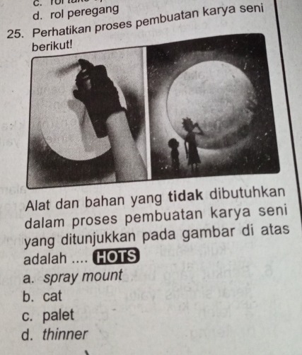 ror
d. rol peregang
25. Perhatikan proses pembuatan karya seni
Alat dan bahan yang tidak dibutuhkan
dalam proses pembuatan karya seni
yang ditunjukkan pada gambar di atas
adalah .... HOTS
a. spray mount
b. cat
c. palet
d. thinner