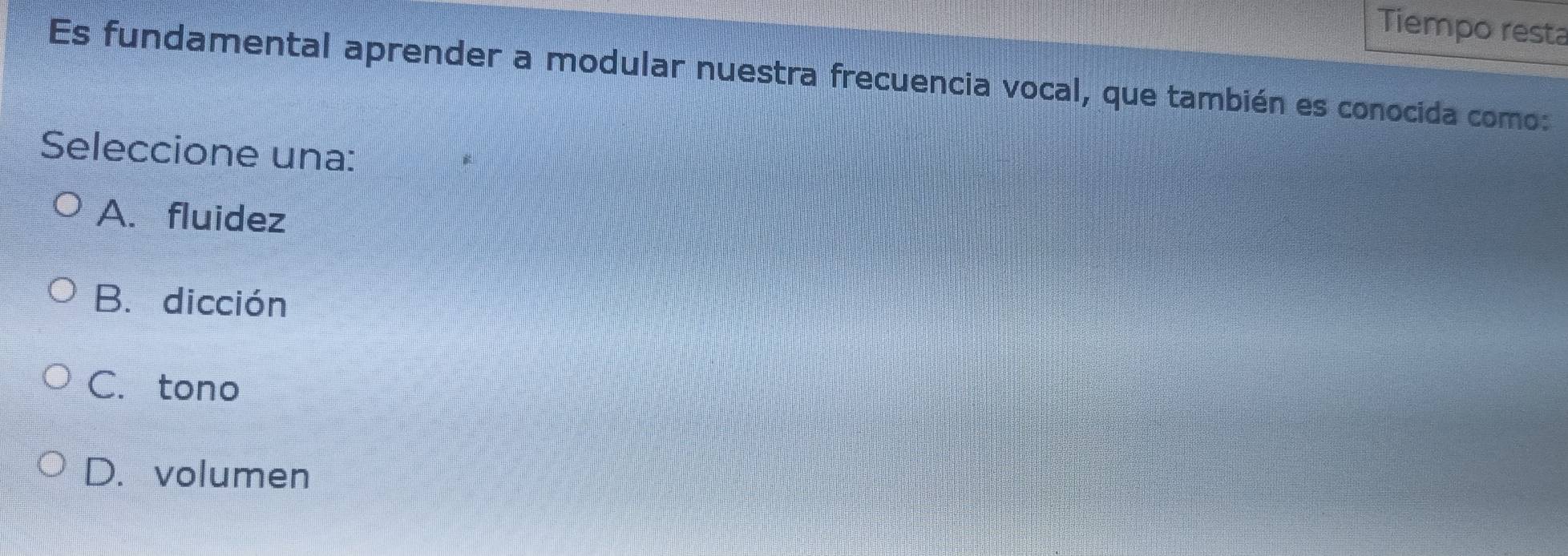 Tiempo resta
Es fundamental aprender a modular nuestra frecuencia vocal, que también es conocida como:
Seleccione una:
A. fluidez
B.dicción
C. tono
D. volumen