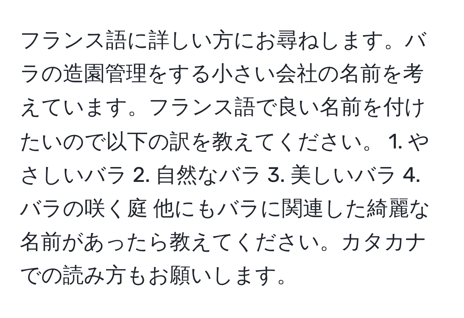 フランス語に詳しい方にお尋ねします。バラの造園管理をする小さい会社の名前を考えています。フランス語で良い名前を付けたいので以下の訳を教えてください。 1. やさしいバラ 2. 自然なバラ 3. 美しいバラ 4. バラの咲く庭 他にもバラに関連した綺麗な名前があったら教えてください。カタカナでの読み方もお願いします。