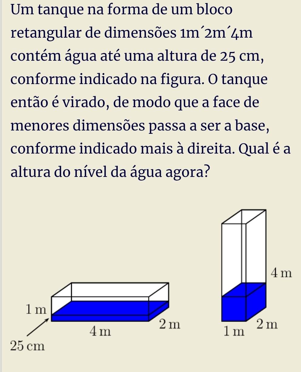 Um tanque na forma de um bloco
retangular de dimensões 1m´2m´4m
contém água até uma altura de 25 cm,
conforme indicado na figura. O tanque
então é virado, de modo que a face de
menores dimensões passa a ser a base,
conforme indicado mais à direita. Qual é a
altura do nível da água agora?
1m
4m
2 m
25 cm