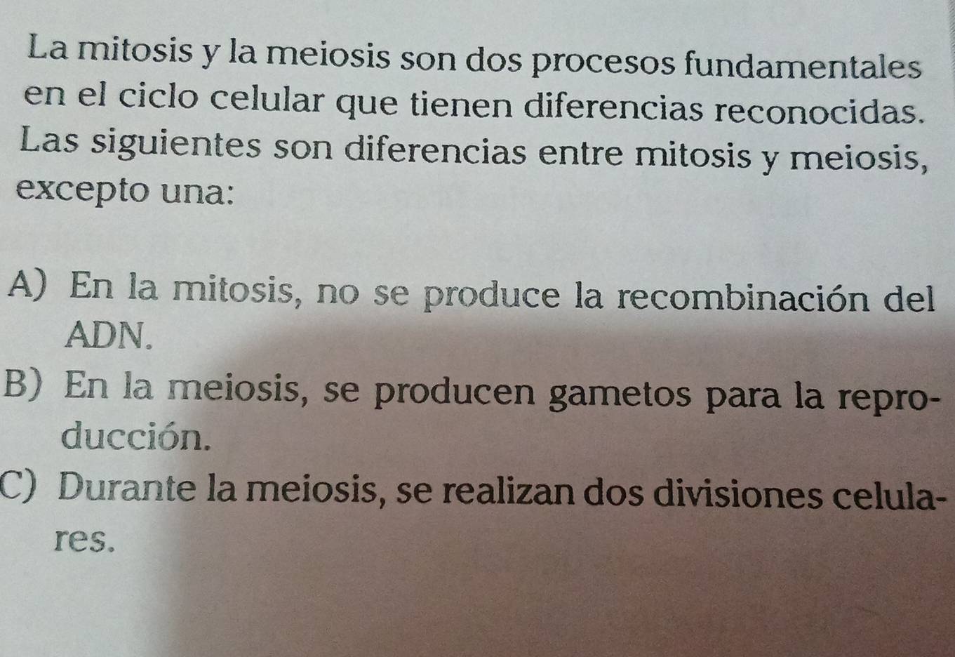 La mitosis y la meiosis son dos procesos fundamentales
en el ciclo celular que tienen diferencias reconocidas.
Las siguientes son diferencias entre mitosis y meiosis,
excepto una:
A) En la mitosis, no se produce la recombinación del
ADN.
B) En la meiosis, se producen gametos para la repro-
ducción.
C) Durante la meiosis, se realizan dos divisiones celula-
res.