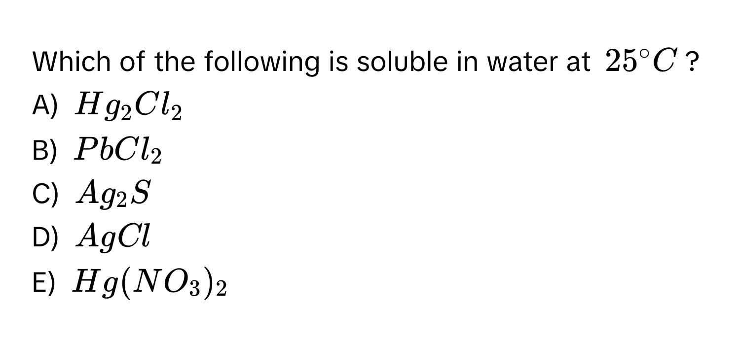 Which of the following is soluble in water at $25° C$?
A) $Hg_2Cl_2$
B) $PbCl_2$
C) $Ag_2S$
D) $AgCl$
E) $Hg(NO_3)_2$