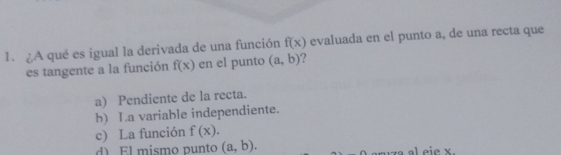 A qué es igual la derivada de una función f(x) evaluada en el punto a, de una recta que
es tangente a la función f(x) en el punto (a,b) ?
a) Pendiente de la recta.
b) La variable independiente.
c) La función f(x).
d) El mismo punto (a,b). 
iza al eie x.