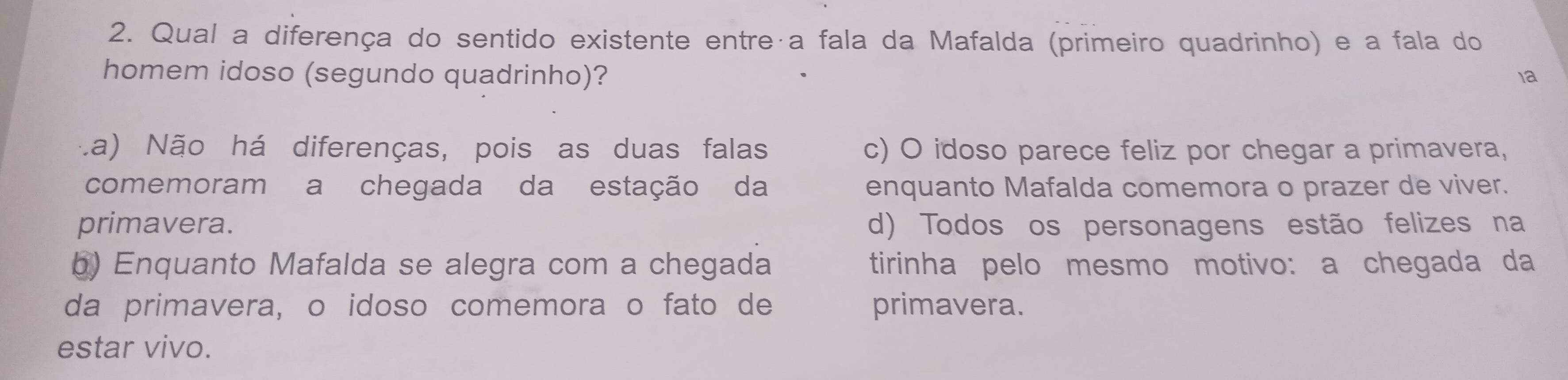 Qual a diferença do sentido existente entreça fala da Mafalda (primeiro quadrinho) e a fala do
homem idoso (segundo quadrinho)? 1a
La) Não há diferenças, pois as duas falas c) O idoso parece feliz por chegar a primavera,
comemoram a chegada da estação da enquanto Mafalda comemora o prazer de viver.
primavera. d) Todos os personagens estão felizes na
b) Enquanto Mafalda se alegra com a chegada tirinha pelo mesmo motivo: a chegada da
da primavera, o idoso comemora o fato de primavera.
estar vivo.