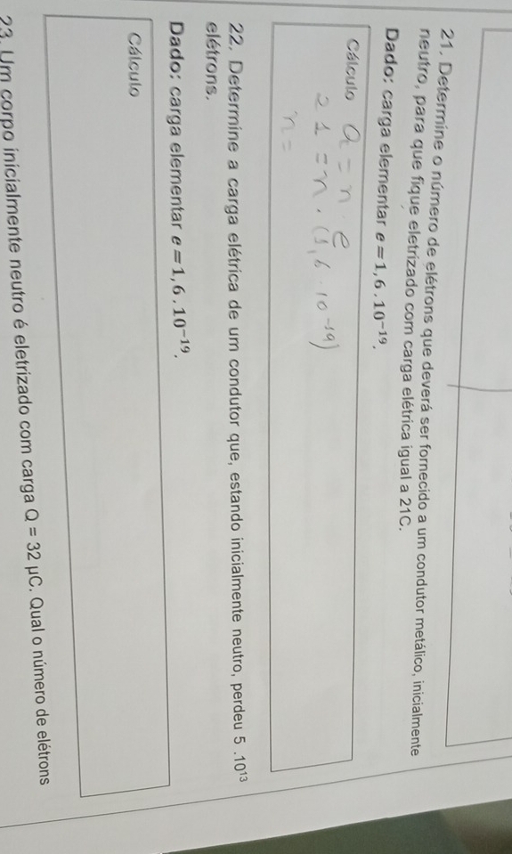 Determine o número de elétrons que deverá ser fornecido a um condutor metálico, inicialmente 
neutro, para que fique eletrizado com carga elétrica igual a 21C. 
Dado: carga elementar e=1,6.10^(-19). 
Cálculo 
22. Determine a carga elétrica de um condutor que, estando inicialmente neutro, perdeu 5.10^(13)
elétrons. 
Dado: carga elementar e=1,6.10^(-19). 
Cálculo 
23. Um corpo inicialmente neutro é eletrizado com carga Q=32mu C. Qual o número de elétrons