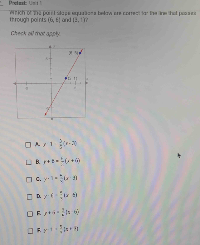 Pretest: Unit 1
Which of the point-slope equations below are correct for the line that passes
through points (6,6) and (3,1) ?
Check all that apply.
A. y-1= 3/5 (x-3)
B. y+6= 5/3 (x+6)
C. y-1= 5/3 (x-3)
D. y-6= 5/3 (x-6)
E. y+6= 3/5 (x-6)
F. y-1= 5/3 (x+3)