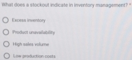 What does a stockout indicate in inventory management?"
Excess inventory
Product unevaliability
High sales volume
Law production costs