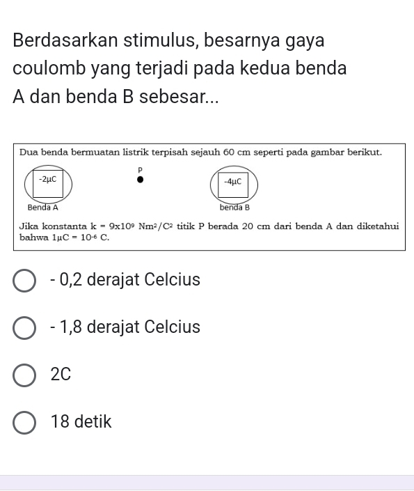 Berdasarkan stimulus, besarnya gaya
coulomb yang terjadi pada kedua benda
A dan benda B sebesar...
Dua benda bermuatan listrik terpisah sejauh 60 cm seperti pada gambar berikut.
p
-2μC
Benda A 
Jika konstanta k=9x10^9Nm^2/C^2 titik P berada 20 cm dari benda A dan diketahui
bahwa 1mu C=10^(-6)C.
- 0,2 derajat Celcius
- 1,8 derajat Celcius
2C
18 detik