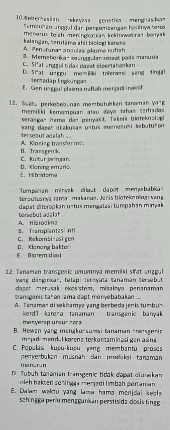 Keberhasilan rekayasa genetika menghasilkan
tumbuhan unggul dan pengembangan hasilnya terus
menerus telah meningkatkan kekhawatiran banyak
kalangan, terutama ahli biologi karena
A. Penurunan populasi plasma nuftah
B. Memeberikan keunggulan sesaat pada manusia
C. Sifat unggul tidak dapat dipertahankan
D. Sifat unggul memiliki toleransi yang tinggi
terhadap lingkungan
E. Gen unggul plasma nuftah menjadi inaktif
11. Suatu perkebebunan membutuhkan tanaman yang
memiliki kemampuan atau daya tahan terhadap 
serangan hama dan penyakit. Teknik bioteknologi
yang dapat dilakukan untuk memenuhi kebutuhan
tersebut adalah ....
A. Kloning transfer inti.
B. Transgenik.
C. Kultur jaringan.
D. Kloning embrio.
E. Hibridoma
Tumpahan minyak dilaut dapat menyebabkan
terputusnya rantai makanan. Jenis bioteknologi yang
dapat diterapkan untuk mengatasi tumpahan minyak
tersebut adalah ...
A. Hibrodima
B. Transplantasi inti
C. Rekombinasi gen
D. Klonong bakteri
E. Bioremidiasi
12. Tanaman transgenic umumnya memilki sifat unggul
yang diinginkan, tetapi ternyata tanaman tersebut
dapat merusak ekosistem, misalnya penanaman
transgenic tahan lama dapt menyebabakan ...
A. Tanaman di sekitarnya yang berbeda jenis tumbuh
kerdil karena tanaman transgenic banyak
menyerap unsur hara
B. Hewan yang mengkonsumsi tanaman transgenic
mnjadi mandul karena terkontaminasi gen asing
C. Populasi kupu-kupu yang membantu proses
penyerbukan musnah dan produksi tanaman
menurun
D. Tubuh tanaman transgenic tidak dapat diuraikan
oleh bakteri sehingga menjadi limbah pertanian
E. Dalam waktu yang lama hama menjdai kebla
sehingga perlu menggunkan perstisida dosis tinggi