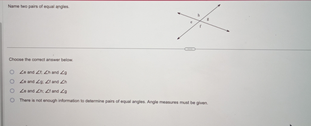 Name two pairs of equal angles.
Choose the correct answer below.
∠ e and ∠ f, ∠ h and ∠ g
∠ e and ∠ g; ∠ f and ∠ h
∠ e and ∠ h; ∠ f and ∠ g
There is not enough information to determine pairs of equal angles. Angle measures must be given.