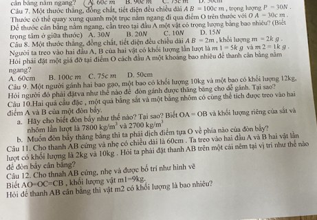 cân băng năm ngang? ( A. 60c m B. 90c m
Câu 7. Một thước thắng, đồng chất, tiết diện đều chiều dài AB=100cm , trọng lượng P=30N.
Thước có thể quay xụng quanh một trục nằm ngang đi qua điểm O trên thước với 0 A=30cm.
Để thước cân bằng nằm ngang, cần treo tại đầu A một vật có trọng lượng bằng bao nhiêu? (Biết
trọng tâm ở giữa thước) A. 30N B. 20N C. 10N D. 15N
Câu 8. Một thước thắng, đồng chất, tiết diện đều chiều dài AB=2m , khối lượng m=2kg.
Người ta treo vào hai đầu A, B của hai vật có khổi lượng lần lượt là m 1=5kg và m2=1kg.
Hỏi phải đặt một giá đỡ tại điểm O cách đầu A một khoảng bao nhiêu để thanh cân bằng nằm
ngang?
A. 60cm B. 100c m C. 75c m D. 50cm
Câu 9. Một người gánh hai bao gạo, một bao có khối lượng 10kg và một bao có khối lượng 12kg,
Hỏi người đó phải đặtva như thể nào để đòn gánh được thăng băng cho dể gánh. Tại sao?
Cầu 10.Hai quả cầu đặc , một quả bằng sắt và một bằng nhôm có cùng thể tích được treo vào hai
điểm A và B của một đòn bảy.
a. Hãy cho biết đòn bầy như thể nào? Tại sao? Biết OA=OB và khối lượng riêng của sắt và
nhôm lần lượt là 7800kg/m^3 và 2700kg/m^3
b. Muốn đòn bầy thăng bằng thì ta phải dịch điểm tựa O về phía nào của đòn bầy?
Câu 11. Cho thanh ẢB cứng và nhẹ có chiều dài là 60cm . Ta treo vào hai đầu A và B hai vật lần
lượt có khối lượng là 2kg và 10kg . Hỏi ta phải đặt thanh AB trên một cái nêm tại vị trí như thể nào
đề đòn bầy cân bằng?
Câu 12. Cho thnah AB cứng, nhẹ và được bố trí như hình vẽ
Biết AO=OC=CB , khối lượng vật ml=9kg.
Hỏi để thanh AB cân bằng thì vật m2 có khối lượng là bao nhiêu?