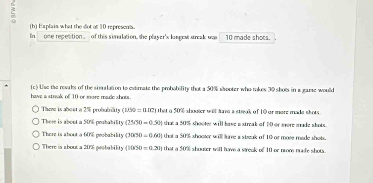 Explain what the dot at 10 represents.
In one repetition of this simulation, the player’s longest streak was 10 made shots.
(c) Use the results of the simulation to estimate the probability that a 50% shooter who takes 30 shots in a game would
have a streak of 10 or more made shots.
There is about a 2% probability (1/50=0.02) that a 50% shooter will have a streak of 10 or more made shots.
There is about a 50% probability (25/50=0.50) that a 50% shooter will have a streak of 10 or more made shots.
There is about a 60% probability (30/50=0.60) that a 50% shooter will have a streak of 10 or more made shots.
There is about a 20% probability (10/50=0.20)thata50% 0% shooter will have a streak of 10 or more made shots.