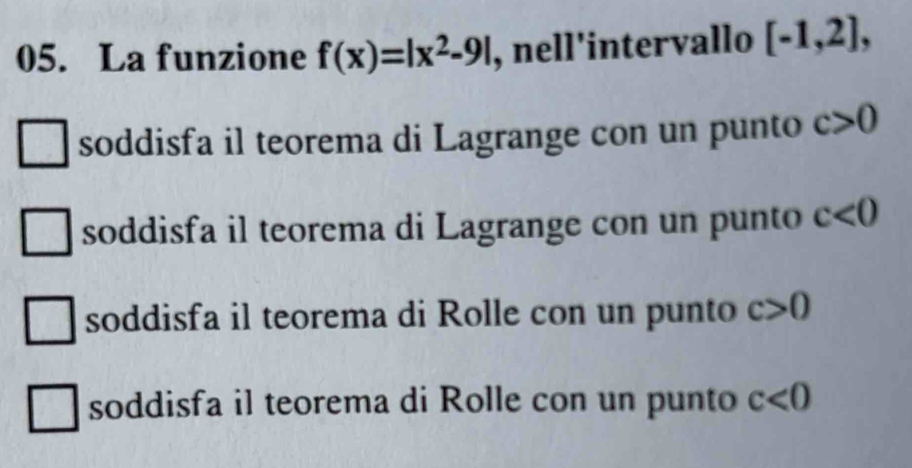 La funzione f(x)=|x^2-9| , nell'intervallo [-1,2],
soddisfa il teorema di Lagrange con un punto c>0
soddisfa il teorema di Lagrange con un punto c<0</tex>
soddisfa il teorema di Rolle con un punto c>0
soddisfa il teorema di Rolle con un punto c<0</tex>