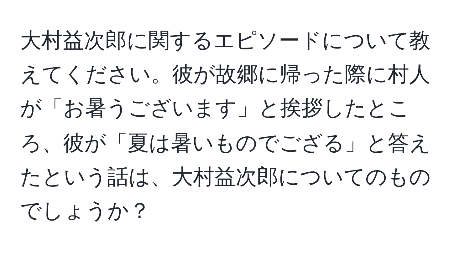 大村益次郎に関するエピソードについて教えてください。彼が故郷に帰った際に村人が「お暑うございます」と挨拶したところ、彼が「夏は暑いものでござる」と答えたという話は、大村益次郎についてのものでしょうか？