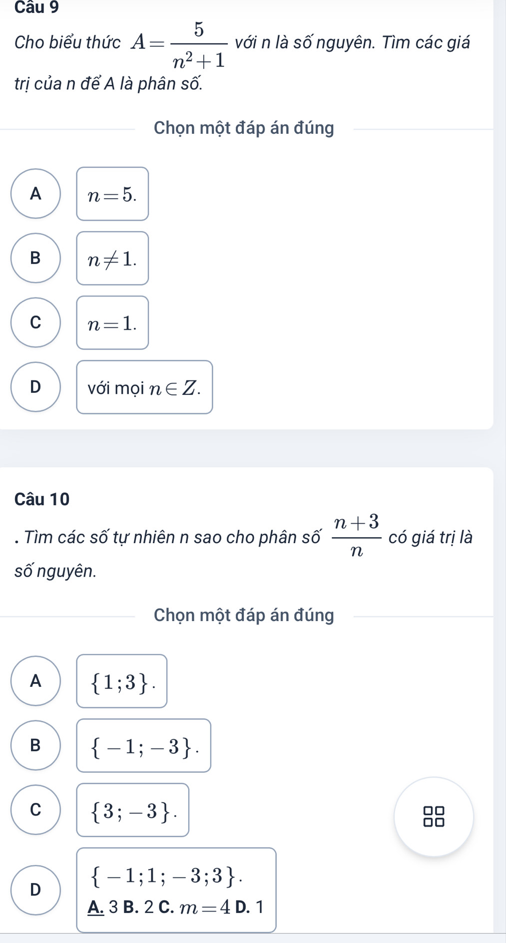 Cho biểu thức A= 5/n^2+1  với n là số nguyên. Tìm các giá
trị của n để A là phân số.
Chọn một đáp án đúng
A n=5.
B n!= 1.
C n=1.
D với mọi n∈ Z. 
Câu 10
. Tìm các số tự nhiên n sao cho phân số  (n+3)/n  có giá trị là
số nguyên.
Chọn một đáp án đúng
A  1;3.
B  -1;-3.
C  3;-3.
□□
I
 -1;1;-3;3. 
D
A. 3 B. 2 C. m=4D.1