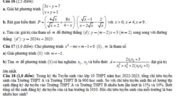 Cau 16 (2,5 điém):
a. Giải hệ phương trình beginarrayl 3x-y=7 x+y=5endarray. .
b. Rút gọn biểu thức P=( 4sqrt(x)/sqrt(x)+2 + 8x/4-x ):( (sqrt(x)-1)/x-2sqrt(x) - 2/sqrt(x) ) với x>0;x!= 4;x!= 9
c. Tim các giá trị của tham số m đề đường thẳng (đ) :y=(m-2)x+3(m=2) song song với đường
thắng (d'):y=2024x+2025.
Câu 17 (1,0 điểm): Cho phương trình x^2-mx+m-1=0 (1) , m là tham số.
a) Giải phương trình (1) với m=-2.
b) Tim m để phương trình (1) cỏ hai nghiệm x_1,x_2 và biểu thức A=frac 2x_1x_2+3(x_1)^2+x_2^(2+2(x_1)x_2+1) đạt giá trị
lớn nhất
Câu 18 (1,0 điểm): Trong kỷ thi Tuyển sinh vào lớp 10 THPT năm học 2022-2023, tổng chỉ tiêu tuyển
sinh của Trường THPT A và Trường THPT B là 900 học sinh. So với chỉ tiêu tuyển sinh thì số lượng thí
sinh đăng ký dự tuyền vào Trường THPT A và Trường THPT B nhiều hơn lần lượt là 15% và 10%. Biết
tổng số thí sinh đăng ký dự tuyển của cả hai trường là 1010. Hỏi chỉ tiêu tuyển sinh của mỗi trường là bao
nhiêu học sinh?