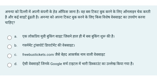 अनन्या को दिल्ली में अपनी कंपनी के हेड ऑफिस जाना है। वह बस टिकट बुक करने के लिए ऑनलाइन चेक करती
है और कई साइटें ढूंढती है। अनन्या को अपना टिकट बुक करने के लिए किस विशेष वेबसाइट का उपयोग करना
चाहिए?
a. एक लोकप्रिय मूवी बुकिंग साइट जिसने हाल ही में बस बुकिंग शुरू की है।
b. गवर्नमेंट ट्रांसपोर्ट डिपार्टमेंट की वेबसाइट।
c. freebustickets.com जैसे बेहद आकर्षक नाम वाली वेबसाइट
d. ऐसी वेबसाइटें जिनके Google सर्च टाइटल में भारी डिस्काउंट का उल्लेख किया गया है।