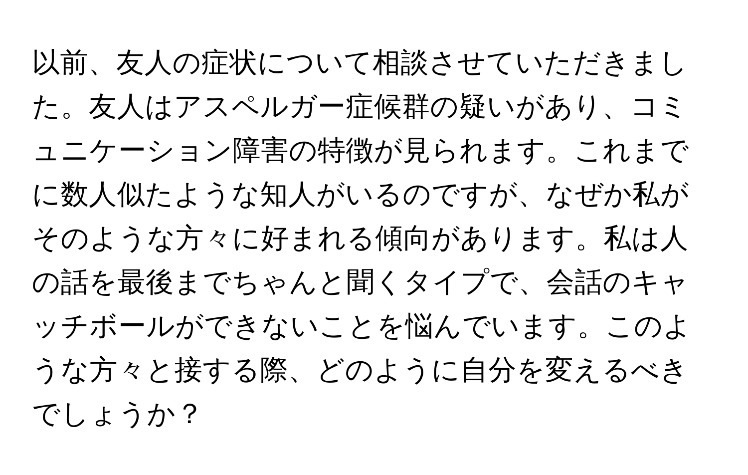 以前、友人の症状について相談させていただきました。友人はアスペルガー症候群の疑いがあり、コミュニケーション障害の特徴が見られます。これまでに数人似たような知人がいるのですが、なぜか私がそのような方々に好まれる傾向があります。私は人の話を最後までちゃんと聞くタイプで、会話のキャッチボールができないことを悩んでいます。このような方々と接する際、どのように自分を変えるべきでしょうか？