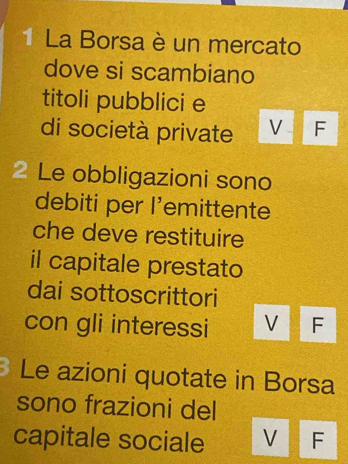 La Borsa è un mercato
dove si scambiano
titoli pubblici e
di società private V F
2 Le obbligazioni sono
debiti per l’emittente
che deve restituire
il capitale prestato
dai sottoscrittori
con gli interessi V F
Le azioni quotate in Borsa
sono frazioni del
capitale sociale VE F