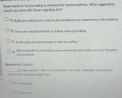 Susan wants to try journaling to enhance her mental wellness. What suggestions
would you share with Susan regarding this?
A) Bullet journaling isn't a way to journal about your experiences and emotions.
B) There are required formats to follow when journaling.
C) Avoid using journal prompts to help you reflect.
[) Allow yourself to write about your experiences and reflect on your thoughts
and emotions
Question 6 (5 points)
_is a term used to refer to an individual with type 1 diabetes who restricts
their insulin to cause weight loss.
Al Orthorexia
Bl Diabulimia