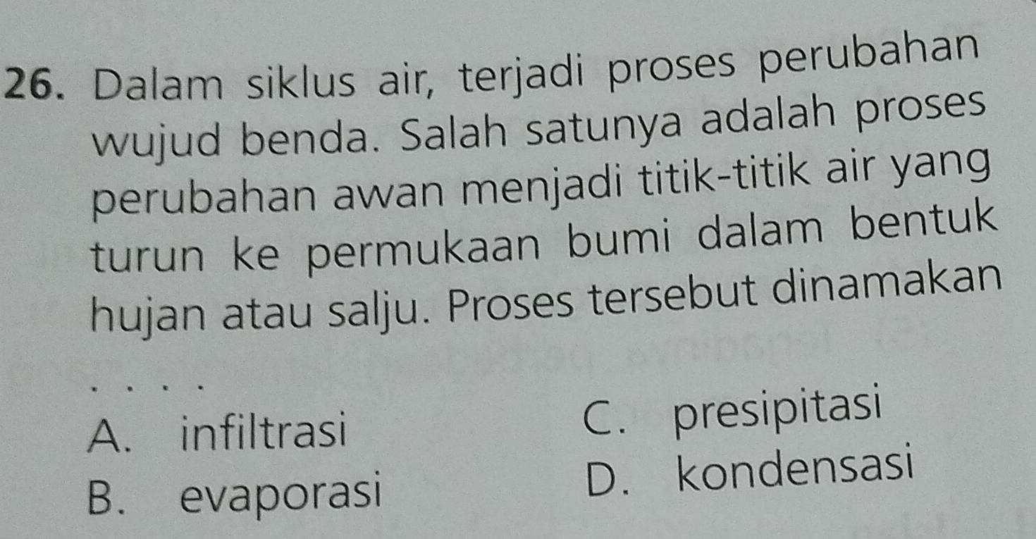 Dalam siklus air, terjadi proses perubahan
wujud benda. Salah satunya adalah proses
perubahan awan menjadi titik-titik air yang
turun ke permukaan bumi dalam bentuk 
hujan atau salju. Proses tersebut dinamakan
A. infiltrasi
C. presipitasi
B. evaporasi D. kondensasi