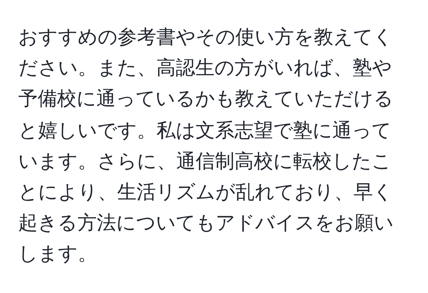 おすすめの参考書やその使い方を教えてください。また、高認生の方がいれば、塾や予備校に通っているかも教えていただけると嬉しいです。私は文系志望で塾に通っています。さらに、通信制高校に転校したことにより、生活リズムが乱れており、早く起きる方法についてもアドバイスをお願いします。