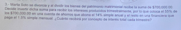 3.- Marta Soto se divorcia y al dividir los bienes del patrimonio matrimonial recibe la suma de $700,000.00. 
Decide invertir dicha suma para recibir los intereses producidos trimestralmente, por lo que coloca el 55% de 
los $700,000.00 en una cuenta de ahorros que abona el 14% simple anual y el resto en una financiera que 
paga el 1.5% simple mensual. ¿Cuánto recibirá por concepto de interés total cada trimestre?