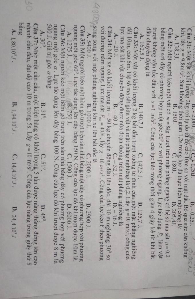 B. - 2,00J. C.> 0,20J. D. - 0,25J.
Câu 31: Một vật khổi lượng 2kg rơi tự do từ độ cáo 10m so với mặt đất. Bỏ qua sức cản không
khí, lấy g=9,8m/s^2 F. Sau khoảng thời gian 1,2s trọng lực đã thực hiện một cổng là:
A. 138,3J. B. 150J. C. 180J. D. 205,4J.
Câu 32: Một người kéo một vật có m=8kg trượt trên mặt phăng ngang có hệ số ma sát mu =0,2
bằng một sợi dây có phương hợp một góc 60° so với phương ngang. Lực tác dụng vector F_K làm vật
trượt không vận tốc đầu với a=1m/s^2. Công của lực kéo trong thời gian 4 giây kể từ khi bắt
đầu chuyên động là
A. 162,5 J. B. 140,7 J. C. 147,5 J. D. 125,7 J.
Câu 33: Một vật có khối lượng 2 kg bắt đầu trượt xuống từ đinh của một mặt phẳng nghiêng
dài 10m, cao 6m. Hệ số ma sát giữa vật và mặt phăng nghiêng là 0,2. Lây g=10m/s^2 , công của
lực ma sát khi vật chuyển động được nửa đoạn đường trên mặt phăng nghiêng là
A. - 20 J. B. - 40 J. C. - 32 J. D. - 16 J.
Câu 34: Một xe có khối lượng m=50 kg chuyền động đều lên dốc, dài 10 m nghiêng 30° so
với đường nằm ngang. Lực ma sát F_ms=40N , lấy g=10m/s^2.  Công của lực kéo F theo phương
song song với mặt phăng nghiêng khi xe lên hết dốc là
A. 5400 J. B. 1000 J. C. 2000 J. D. 2900 J.
Câu 35: Một người kéo một hòm gỗ trượt trện sản nhà bằng một dây có phương hợp với phương
ngang một góc 60° 7. Lực tác dụng lên dây bằng 150 N. Công của lực đó khi trượt được 10m là
A. 1275 J. B. 750 J. C. 1500 J. D. 6000 J.
Câu 36: Một người kéo một hòm gỗ trượt trên sàn nhà bằng dây có phương hợp với phương
ngang một góc α. Lực tác dụng lên dây bằng 100 N. Công của lực đó khi trượt được 8 m là
500 J. Giá trị góc a băng
A. 30^0. B. 31^0. C. 51°. D. 45°.
Câu 37: Nhờ một cần cầu, một kiện hàng có khối lượng 5 tấn được nâng thẳng đứng lên cao
nhanh dần đều, đạt độ cao 10 m trong 5s. Lây g=10m/s^2. Công của lực nâng trong giây thứ 5
bằng
A. 1,80.10^5J. B. 1,94.10^5J. C. 14,4.10^3J. D. 24,4.10^3J