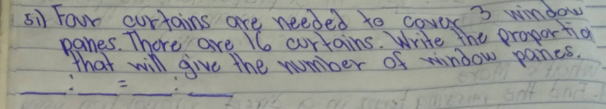 5i Four curtains are needed to cover ' 3 window 
panes. There are 16 curtains. Write the proportio 
that will give the number of window paines. 
_ 
__ 
_