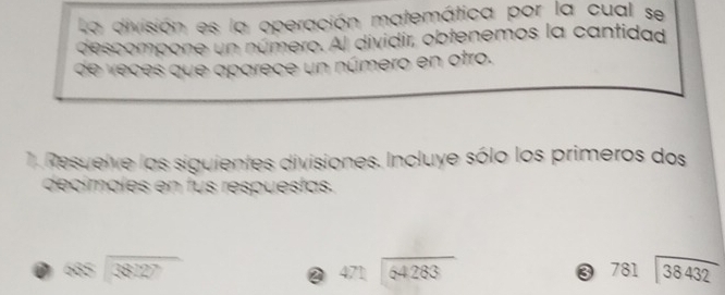 La división es la operación matemática por la cual se 
descompone un número. Al dividir, obtenemos la cantidad 
de veces que aparece un número en otro. 
1. Resuelve las siguientes divisiones. Incluye sólo los primeros dos 
decímales en fus respuestas.
888encloselongdiv 38127
2 beginarrayr 471encloselongdiv 64283endarray
3 781encloselongdiv 38432