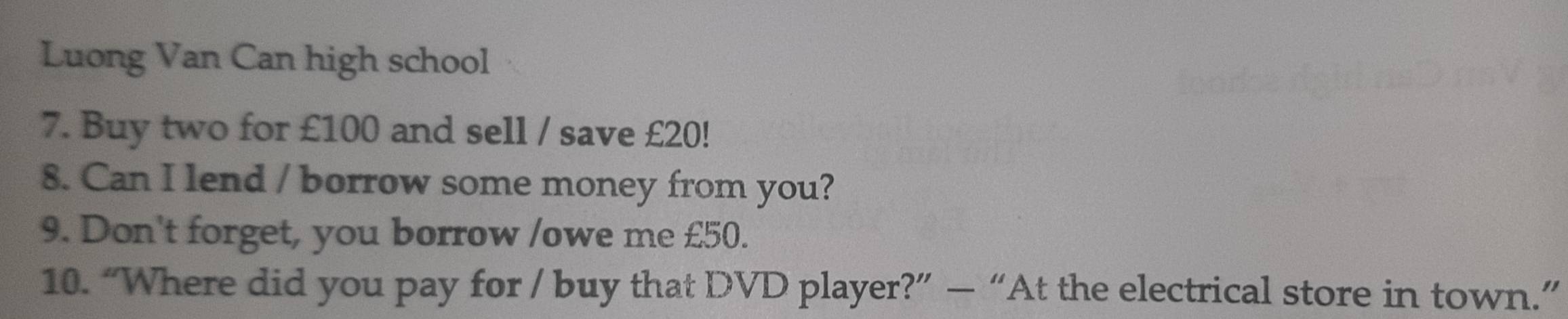 Luong Van Can high school 
7. Buy two for £100 and sell / save £20! 
8. Can I lend / borrow some money from you? 
9. Don't forget, you borrow /owe me £50. 
10. “Where did you pay for / buy that DVD player?” — “At the electrical store in town.”