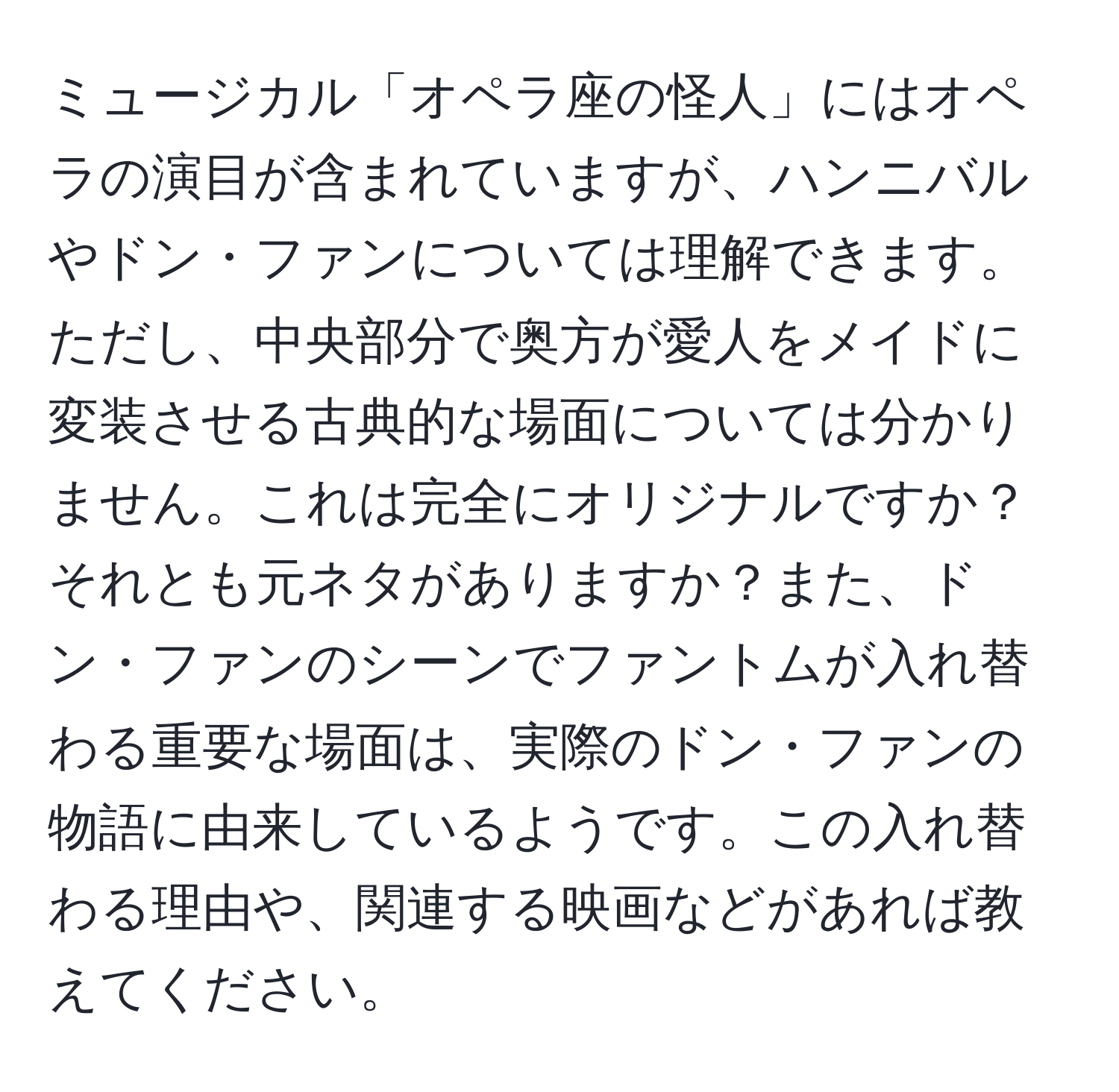 ミュージカル「オペラ座の怪人」にはオペラの演目が含まれていますが、ハンニバルやドン・ファンについては理解できます。ただし、中央部分で奥方が愛人をメイドに変装させる古典的な場面については分かりません。これは完全にオリジナルですか？それとも元ネタがありますか？また、ドン・ファンのシーンでファントムが入れ替わる重要な場面は、実際のドン・ファンの物語に由来しているようです。この入れ替わる理由や、関連する映画などがあれば教えてください。