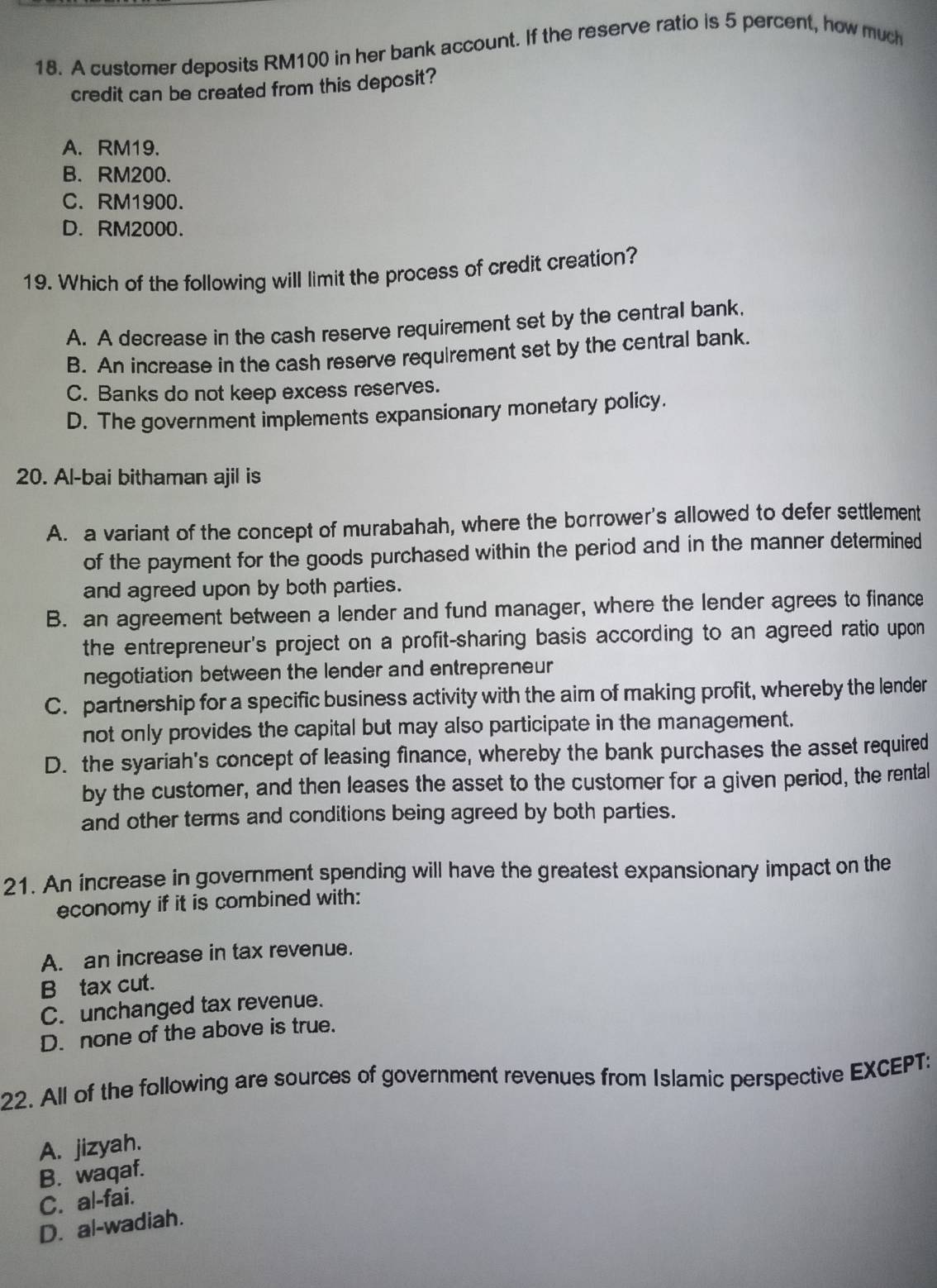 A customer deposits RM100 in her bank account. If the reserve ratio is 5 percent, how much
credit can be created from this deposit?
A. RM19.
B. RM200.
C. RM1900.
D. RM2000.
19. Which of the following will limit the process of credit creation?
A. A decrease in the cash reserve requirement set by the central bank.
B. An increase in the cash reserve requirement set by the central bank.
C. Banks do not keep excess reserves.
D. The government implements expansionary monetary policy.
20. Al-bai bithaman ajil is
A. a variant of the concept of murabahah, where the borrower's allowed to defer settlement
of the payment for the goods purchased within the period and in the manner determined
and agreed upon by both parties.
B. an agreement between a lender and fund manager, where the lender agrees to finance
the entrepreneur's project on a profit-sharing basis according to an agreed ratio upon
negotiation between the lender and entrepreneur
C. partnership for a specific business activity with the aim of making profit, whereby the lender
not only provides the capital but may also participate in the management.
D. the syariah's concept of leasing finance, whereby the bank purchases the asset required
by the customer, and then leases the asset to the customer for a given period, the rental
and other terms and conditions being agreed by both parties.
21. An increase in government spending will have the greatest expansionary impact on the
economy if it is combined with:
A. an increase in tax revenue.
B tax cut.
C. unchanged tax revenue.
D. none of the above is true.
22. All of the following are sources of government revenues from Islamic perspective EXCEPT:
A. jizyah.
B. waqaf.
C. al-fai.
D. al-wadiah.