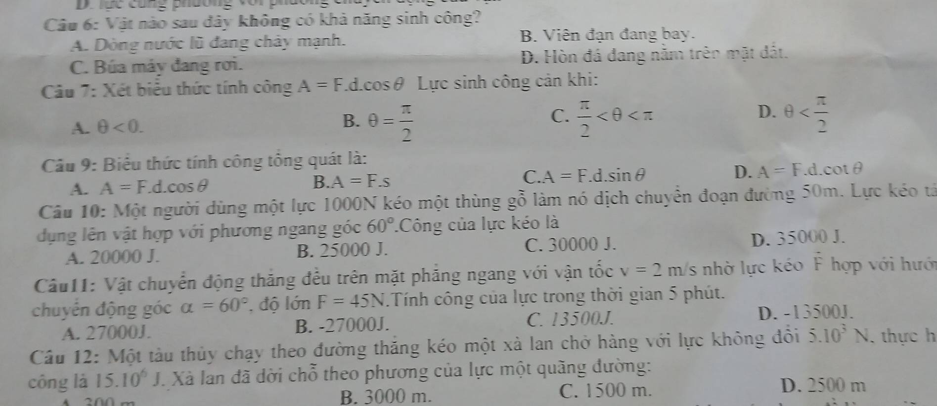 lục cũng phương vor p
Câu 6: Vật nào sau đây không có khả năng sinh công?
A. Dòng nước lũ đang chảy mạnh. B. Viên đạn đang bay.
C. Búa máy đang rơi. D. Hòn đá đang nằm trên mặt đất.
Câu 7: Xét biểu thức tính công A=F.c cos θ Lực sinh công cản khi:
A. θ <0. B. θ = π /2 
D.
C.  π /2  θ
Câu 9: Biểu thức tính công tông quát là:
A. A=F.d.cos θ B. A=F.s C. A=F.d.sin θ D. A=F.d.cot θ
Câu 10: Một người dùng một lực 1000N kéo một thùng gỗ làm nó dịch chuyển đoạn đường 50m. Lực kéo tả
dụng lên vật hợp với phương ngang góc 60° Công của lực kéo là
A. 20000 J. B. 25000 J. C. 30000 J. D. 35000 J.
Câu11: Vật chuyển động thăng đều trên mặt phẳng ngang với vận tốc v=2m/s nhờ lực kéo F hợp với hưới
chuyển động góc alpha =60° , độ lớn F=45N.Tính công của lực trong thời gian 5 phút.
A. 27000J. B. -27000J. C. 13500J. D. -13500J.
Câu 12: Một tàu thủy chạy theo đường thăng kéo một xà lan chở hàng với lực không đổi 5.10^3N , thực h
công là 15.10^6J. Xà lan đã dời chỗ theo phương của lực một quãng đường:
0 m B. 3000 m. C. 1500 m.
D. 2500 m