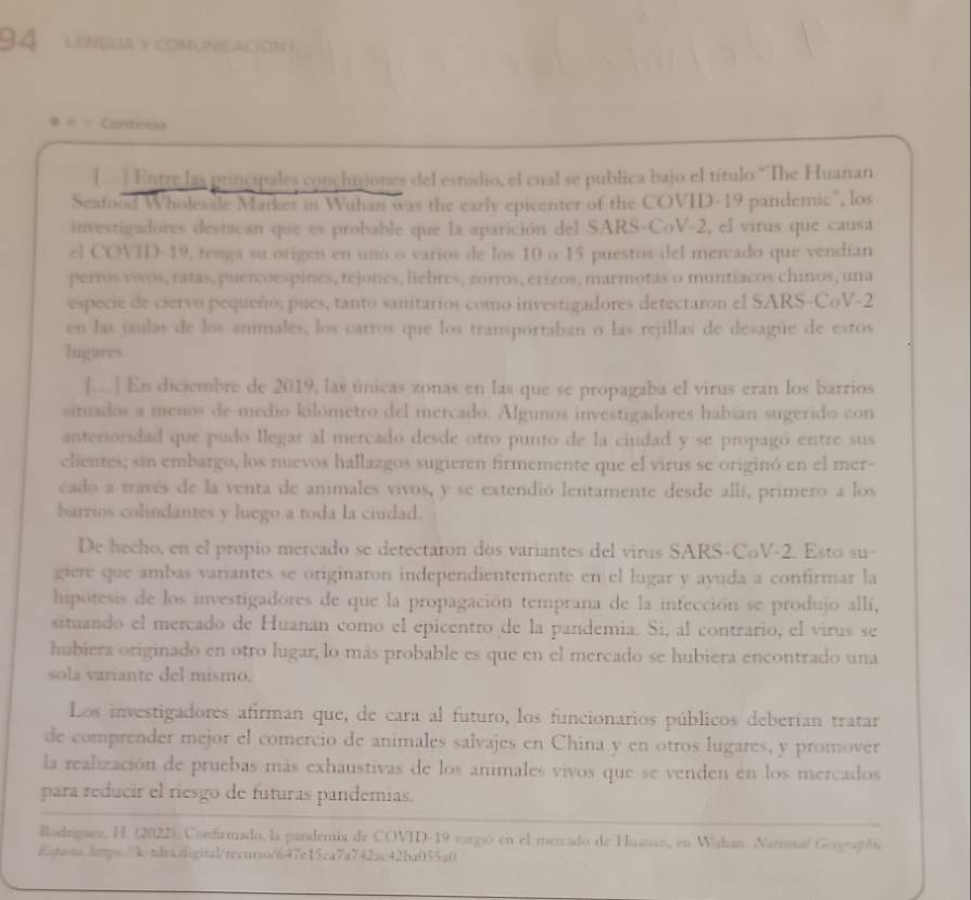 LENGUA Y COMUNCACIÓN I
Continua
(. ) Entre las principales conclusiones del estudio, el cual se publica bajo el título 'The Huanan
Seatood Wholesale Market in Wuhan was the early epicenter of the COVID-19 pandemic", los
investigadores destacan que es probable que la aparición del SARS-CoV-2, el virus que causa
el COVID-19, tenga su origen en uno o varios de los 10 o 15 puestos del mercado que vendían
perros vivos, ratas, puerçoespines, tejones, liebres, zorros, erizos, marmotas o muntíacos chinos, una
especie de ciervo pequeño, pues, tanto sanitarios como investigadores detectaron el SARS-CoV-2
en las jaulas de los animales, los carros que los transportaban o las rejillas de desagüe de estos
ligares
[.] En diciembre de 2019, las únicas zonas en las que se propagaba el virus eran los barrios
situados a menos de medio kilómetro del mercado. Algunos investigadores habían sugerido con
anterioridad que pudo llegar al mercado desde otro punto de la ciudad y se propagó entre sus
clientes; sin embargo, los nuevos hallazgos sugieren firmemente que el virus se originó en el mer-
cado a través de la venta de animales vivos, y se extendió lentamente desde allí, primero a los
barrios colindantes y luego a toda la ciudad.
De hecho, en el propio mercado se detectaron dos variantes del virus SARS-CoV-2. Esto su-
giere que ambas variantes se originaron independientemente en el lugar y ayuda a confirmar la
hipótesis de los investigadores de que la propagación temprana de la infección se produjo allí,
situando el mercado de Huanan como el epicentro de la pandemia. Si, al contrario, el virus se
hubiera originado en otro lugar, lo más probable es que en el mercado se hubiera encontrado una
sola variante del mismo.
Los investigadores afirman que, de cara al futuro, los funcionarios públicos deberían tratar
de comprender mejor el comercio de animales salvajes en China y en otros lugares, y promover
la realización de pruebas más exhaustivas de los animales vivos que se venden en los mercados
para reducir el riesgo de futuras pandemias.
Rodriguez, H. (2022). Confirmado, la pandernia de COVID-19 vargió en el merado de Huanan, en Walan. Narnonal Gergraói
Eqwns.https://k-tdra.digitsl/recurso/647e15ca7a742ac42ba055a0