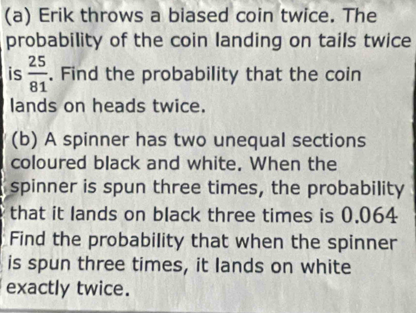 Erik throws a biased coin twice. The 
probability of the coin landing on tails twice 
is  25/81 . Find the probability that the coin 
lands on heads twice. 
(b) A spinner has two unequal sections 
coloured black and white. When the 
spinner is spun three times, the probability 
that it lands on black three times is 0.064
Find the probability that when the spinner 
is spun three times, it lands on white 
exactly twice.