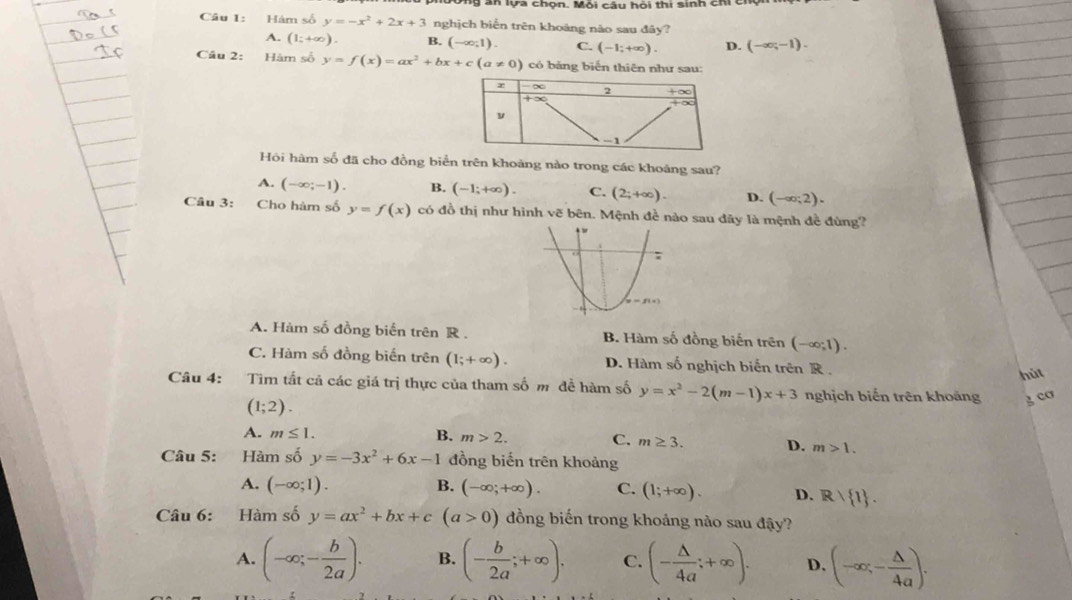 an lựa chọn. Môi câu hỏi thi sinh chi 
Câu 1: Hám số y=-x^2+2x+3 nghịch biển trên khoảng nào sau đây?
A. (1;+∈fty ). B. (-∈fty ;1). C. (-1;+∈fty ). D. (-∈fty ;-1).
Câu 2: Hàm số y=f(x)=ax^2+bx+c(a!= 0) có bảng biến thiên như sau:
Hội hàm số đã cho đồng biển trên khoảng nào trong các khoảng sau?
A. (-∈fty ;-1). B. (-1;+∈fty ). C. (2;+∈fty ). D. (-∈fty ;2).
Câu 3: Cho hàm số y=f(x) có đồ thị như hình vẽ bên. Mệnh đề nào sau đãy là mệnh đề đùng?
A. Hàm số đồng biến trên R . B. Hàm số đồng biến trên (-∈fty ;1).
C. Hàm số đồng biến trên (1;+∈fty ). D. Hàm số nghịch biến trên R .
hút
Câu 4: Tìm tất cả các giá trị thực của tham số m đễ hàm số y=x^2-2(m-1)x+3 nghịch biến trên khoảng 3 cơ
(1;2).
A. m≤ 1. B. m>2. C. m≥ 3. D. m>1.
Câu 5: Hàm số y=-3x^2+6x-1 đồng biến trên khoảng
A. (-∈fty ;1). B. (-∈fty ;+∈fty ). C. (1;+∈fty ). D. R/ 1 .
Câu 6: Hàm số y=ax^2+bx+c(a>0) đồng biến trong khoảng nào sau đậy?
A. (-∈fty ;- b/2a ). B. (- b/2a ;+∈fty ). C. (- △ /4a ;+∈fty ). D. (-∈fty ,- △ /4a ).