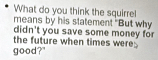 What do you think the squirrel 
means by his statement "But why 
didn't you save some money for 
the future when times were 
good?"