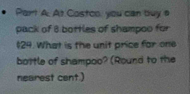 • Part A. At Costco, you can buy a 
pack of 8 bottles of shampoo for
$24. What is the unit price for one 
bottle of shampoo? (Round to the 
nearest cent.)