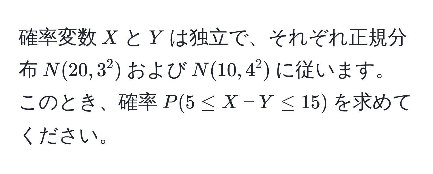 確率変数$X$と$Y$は独立で、それぞれ正規分布$N(20, 3^2)$および$N(10, 4^2)$に従います。このとき、確率$P(5 ≤ X - Y ≤ 15)$を求めてください。