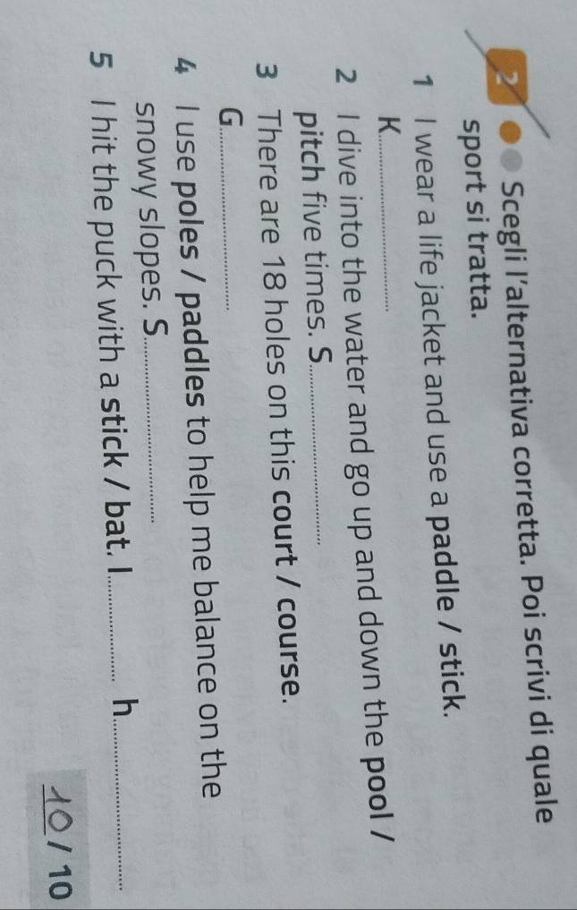 Scegli l’alternativa corretta. Poi scrivi di quale 
sport si tratta. 
1 I wear a life jacket and use a paddle / stick. 
K._ 
2 I dive into the water and go up and down the pool / 
pitch five times. S._ 
3 There are 18 holes on this court / course. 
_G 
4 I use poles / paddles to help me balance on the 
snowy slopes. S._ 
5 I hit the puck with a stick / bat. I_ 
h._ 
_ 
10/10