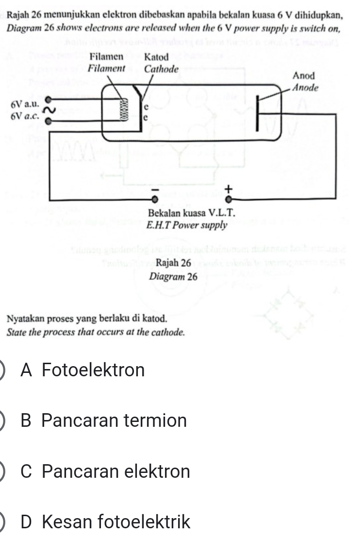 Rajah 26 menunjukkan elektron dibebaskan apabila bekalan kuasa 6 V dihidupkan,
Diagram 26 shows electrons are released when the 6 V power supply is switch on,
Rajah 26
Diagram 26
Nyatakan proses yang berlaku di katod.
State the process that occurs at the cathode.
A Fotoelektron
B Pancaran termion
C Pancaran elektron
D Kesan fotoelektrik