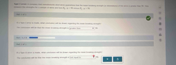 Type F errar. A compony that manufacturim steel wires guarantess that the mean breaking strength (in kilosewtars) of the wers is greate than 50. th
eacasure the stvengths for a sample of wires and text H_a:mu =50 m H_1:p>30
Fark 1 of 
If a Type I errw is made, what conclusion will be drawn regarding the mean breaking strength?
The conclusson will be that the mean breaking strength is greater than 50
Pat: 1 / 3
Part 2 of 3
If a Type EI error is made, what conclusion will be drawn regarding the mean breaking strength?
The conclusion will be that the mean breaking strength is not equal to 50.
× 5